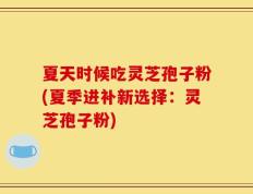 夏天时候吃灵芝孢子粉(夏季进补新选择：灵芝孢子粉)