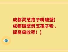 成都灵芝孢子粉破壁(成都破壁灵芝孢子粉，提高吸收率！)