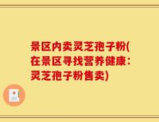 景区内卖灵芝孢子粉(在景区寻找营养健康：灵芝孢子粉售卖)