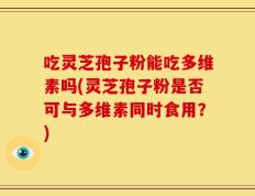 吃灵芝孢子粉能吃多维素吗(灵芝孢子粉是否可与多维素同时食用？)