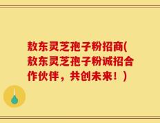 敖东灵芝孢子粉招商(敖东灵芝孢子粉诚招合作伙伴，共创未来！)