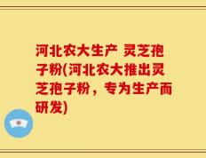 河北农大生产 灵芝孢子粉(河北农大推出灵芝孢子粉，专为生产而研发)