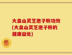 大盘山灵芝孢子粉功效(大盘山灵芝孢子粉的健康益处)