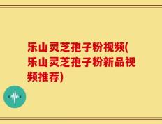 乐山灵芝孢子粉视频(乐山灵芝孢子粉新品视频推荐)