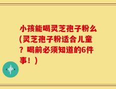 小孩能喝灵芝孢子粉么(灵芝孢子粉适合儿童？喝前必须知道的6件事！)