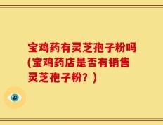 宝鸡药有灵芝孢子粉吗(宝鸡药店是否有销售灵芝孢子粉？)