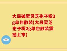 大晟破壁灵芝孢子粉2g单包散装(大晟灵芝孢子粉2g单包散装震撼上市)
