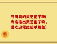 寺庙卖的灵芝孢子粉(寺庙推出灵芝孢子粉，受欢迎程度超乎想象)