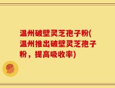 温州破壁灵芝孢子粉(温州推出破壁灵芝孢子粉，提高吸收率)