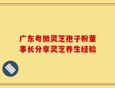 广东粤微灵芝孢子粉董事长分享灵芝养生经验