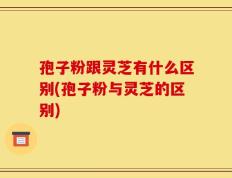 孢子粉跟灵芝有什么区别(孢子粉与灵芝的区别)