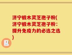 济宁椴木灵芝孢子粉(济宁椴木灵芝孢子粉：提升免疫力的必选之选)