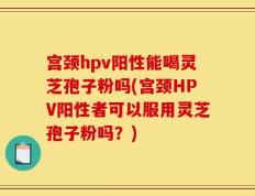宫颈hpv阳性能喝灵芝孢子粉吗(宫颈HPV阳性者可以服用灵芝孢子粉吗？)