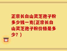 正宗长白山灵芝孢子粉多少钱一克(正宗长白山灵芝孢子粉价格是多少？)