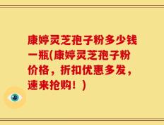 康婷灵芝孢子粉多少钱一瓶(康婷灵芝孢子粉价格，折扣优惠多发，速来抢购！)