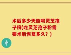 术后多少天能喝灵芝孢子粉(吃灵芝孢子粉需要术后恢复多久？)