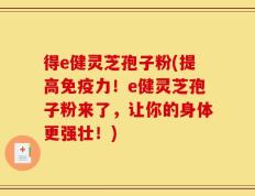 得e健灵芝孢子粉(提高免疫力！e健灵芝孢子粉来了，让你的身体更强壮！)
