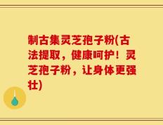 制古集灵芝孢子粉(古法提取，健康呵护！灵芝孢子粉，让身体更强壮)