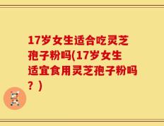 17岁女生适合吃灵芝孢子粉吗(17岁女生适宜食用灵芝孢子粉吗？)
