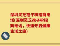 深圳灵芝孢子粉招商电话(深圳灵芝孢子粉招商电话，快速开启健康生活之旅)