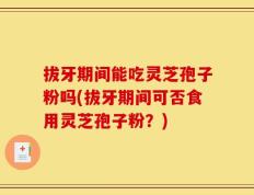 拔牙期间能吃灵芝孢子粉吗(拔牙期间可否食用灵芝孢子粉？)