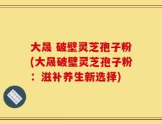 大晟 破壁灵芝孢子粉(大晟破壁灵芝孢子粉：滋补养生新选择)