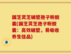国芝灵芝破壁孢子粉胶囊(国芝灵芝孢子粉胶囊：高效破壁，易吸收养生佳品)