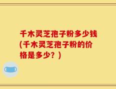 千木灵芝孢子粉多少钱(千木灵芝孢子粉的价格是多少？)