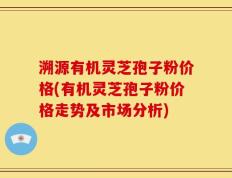 溯源有机灵芝孢子粉价格(有机灵芝孢子粉价格走势及市场分析)