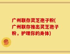 广州联存灵芝孢子粉(广州联存推出灵芝孢子粉，护理你的身体)