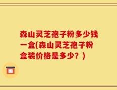 森山灵芝孢子粉多少钱一盒(森山灵芝孢子粉盒装价格是多少？)