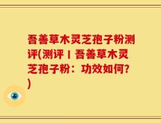 吾善草木灵芝孢子粉测评(测评丨吾善草木灵芝孢子粉：功效如何？)