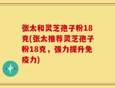 张太和灵芝孢子粉18克(张太推荐灵芝孢子粉18克，强力提升免疫力)