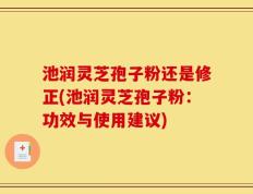 池润灵芝孢子粉还是修正(池润灵芝孢子粉：功效与使用建议)