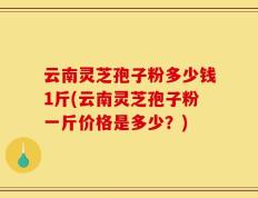 云南灵芝孢子粉多少钱1斤(云南灵芝孢子粉一斤价格是多少？)