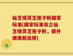 仙芝楼灵芝孢子粉国家标准(国家标准设立仙芝楼灵芝孢子粉，提升健康新选择)