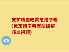 支扩咳血吃灵芝孢子粉(灵芝孢子粉有助缓解咳血问题)
