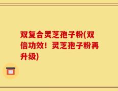 双复合灵芝孢子粉(双倍功效！灵芝孢子粉再升级)