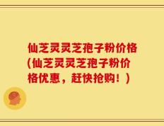 仙芝灵灵芝孢子粉价格(仙芝灵灵芝孢子粉价格优惠，赶快抢购！)