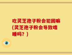 吃灵芝孢子粉会犯困嘛(灵芝孢子粉会导致嗜睡吗？)