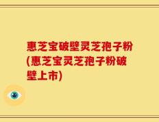惠芝宝破壁灵芝孢子粉(惠芝宝灵芝孢子粉破壁上市)