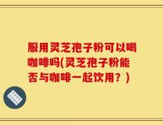 服用灵芝孢子粉可以喝咖啡吗(灵芝孢子粉能否与咖啡一起饮用？)