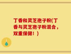 丁香和灵芝孢子粉(丁香与灵芝孢子粉混合，双重保健！)