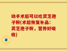 动手术后可以吃灵芝孢子粉(术后恢复补品：灵芝孢子粉，营养好吸收)