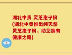 湖北中贵 灵芝孢子粉(湖北中贵推出纯天然灵芝孢子粉，助您拥有健康之路)