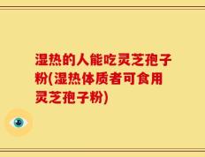 湿热的人能吃灵芝孢子粉(湿热体质者可食用灵芝孢子粉)