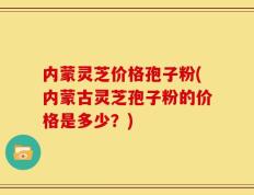 内蒙灵芝价格孢子粉(内蒙古灵芝孢子粉的价格是多少？)