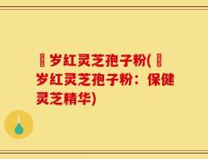 栢岁红灵芝孢子粉(栢岁红灵芝孢子粉：保健灵芝精华)