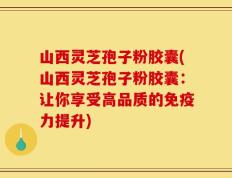 山西灵芝孢子粉胶囊(山西灵芝孢子粉胶囊：让你享受高品质的免疫力提升)