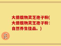 大德载物灵芝孢子粉(大德载物灵芝孢子粉：自然养生佳品。)